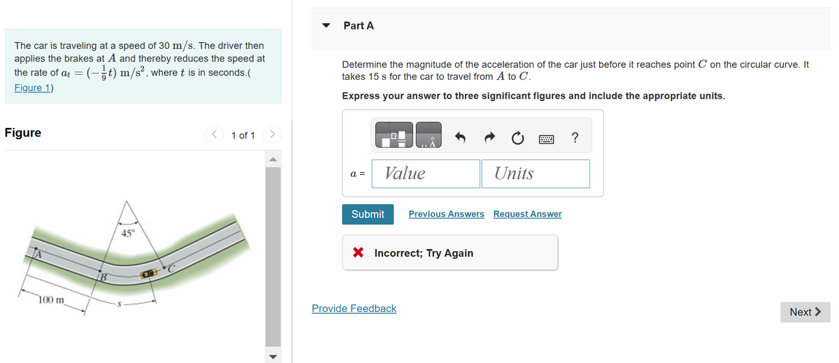 The car is traveling at a speed of 30 m/s. The driver then
applies the brakes at A and thereby reduces the speed at
the rate of at = (-/t) m/s², where t is in seconds.
Figure 1)
Figure
100 m
B
45°
1 of 1
Part A
Determine the magnitude of the acceleration of the car just before it reaches point C' on the circular curve. It
takes 15 s for the car to travel from A to C.
Express your answer to three significant figures and include the appropriate units.
a =
Value
Submit
X
Incorrect; Try Again
Provide Feedback
Units
=
Previous Answers Request Answer
?
Next >