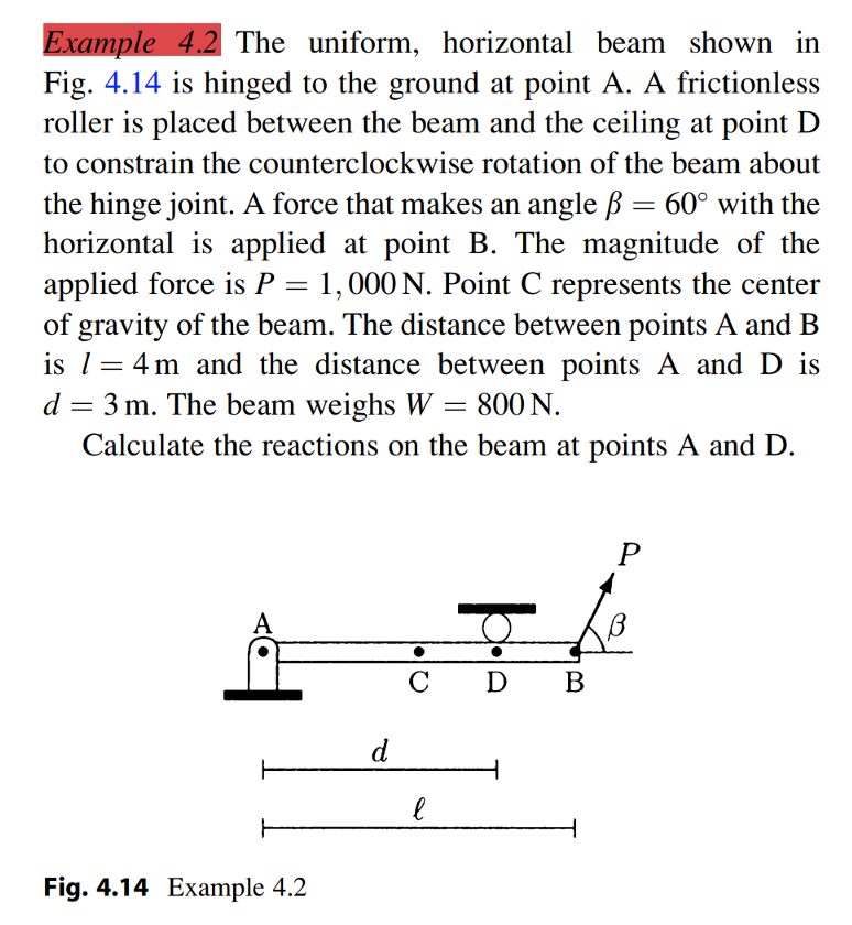 Example 4.2 The uniform, horizontal beam shown in
Fig. 4.14 is hinged to the ground at point A. A frictionless
roller is placed between the beam and the ceiling at point D
to constrain the counterclockwise rotation of the beam about
the hinge joint. A force that makes an angle ß = 60° with the
horizontal is applied at point B. The magnitude of the
applied force is P = 1,000 N. Point C represents the center
of gravity of the beam. The distance between points A and B
is l= 4 m and the distance between points A and D is
%3D
d = 3 m. The beam weighs W = 800 N.
Calculate the reactions on the beam at points A and D.
A
C
D
В
d
Fig. 4.14 Example 4.2
