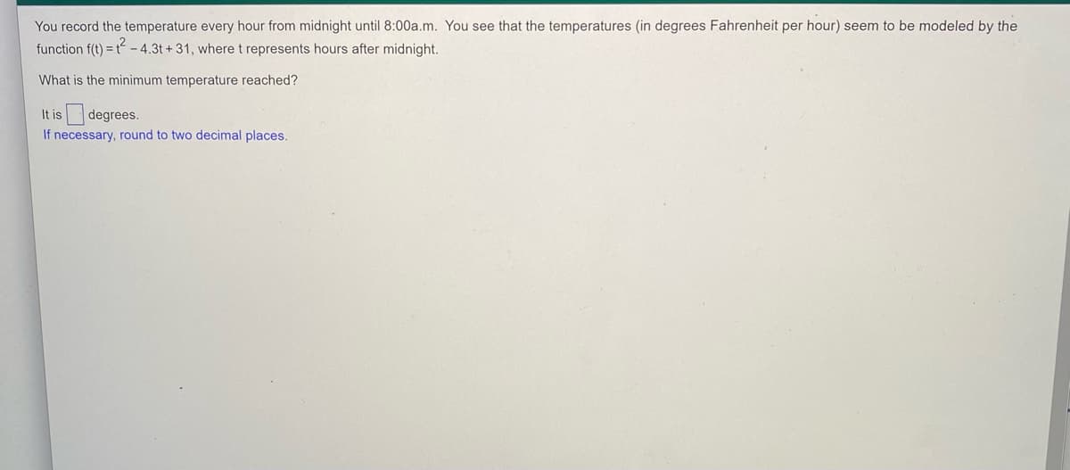 You record the temperature every hour from midnight until 8:00a.m. You see that the temperatures (in degrees Fahrenheit per hour) seem to be modeled by the
function f(t) = t - 4.3t + 31, where t represents hours after midnight.
What is the minimum temperature reached?
It is degrees.
If necessary, round to two decimal places.
