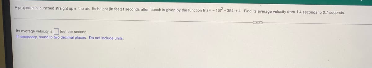 A projectile is launched straight up in the air. Its height (in feet) t seconds after launch is given by the function f(t)= - 16t² +354t+4. Find its average velocity from 1.4 seconds to 8.7 seconds.
C
Its average velocity is feet per second.
If necessary, round to two decimal places. Do not include units.