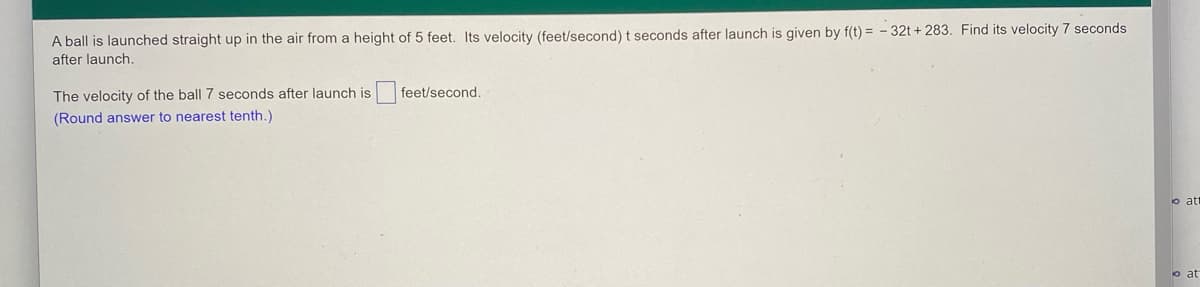 A ball is launched straight up in the air from a height of 5 feet. Its velocity (feet/second) t seconds after launch is given by f(t) = - 32t + 283. Find its velocity 7 seconds
after launch.
The velocity of the ball 7 seconds after launch is
feet/second.
(Round answer to nearest tenth.)
o at
o at
