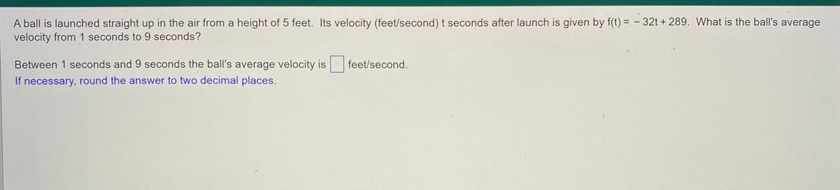 A ball is launched straight up in the air from a height of 5 feet. Its velocity (feet/second) t seconds after launch is given by f(t) = - 32t + 289. What is the ball's average
velocity from 1 seconds to 9 seconds?
Between 1 seconds and 9 seconds the ball's average velocity is
feet/second.
If necessary, round the answer to two decimal places.
