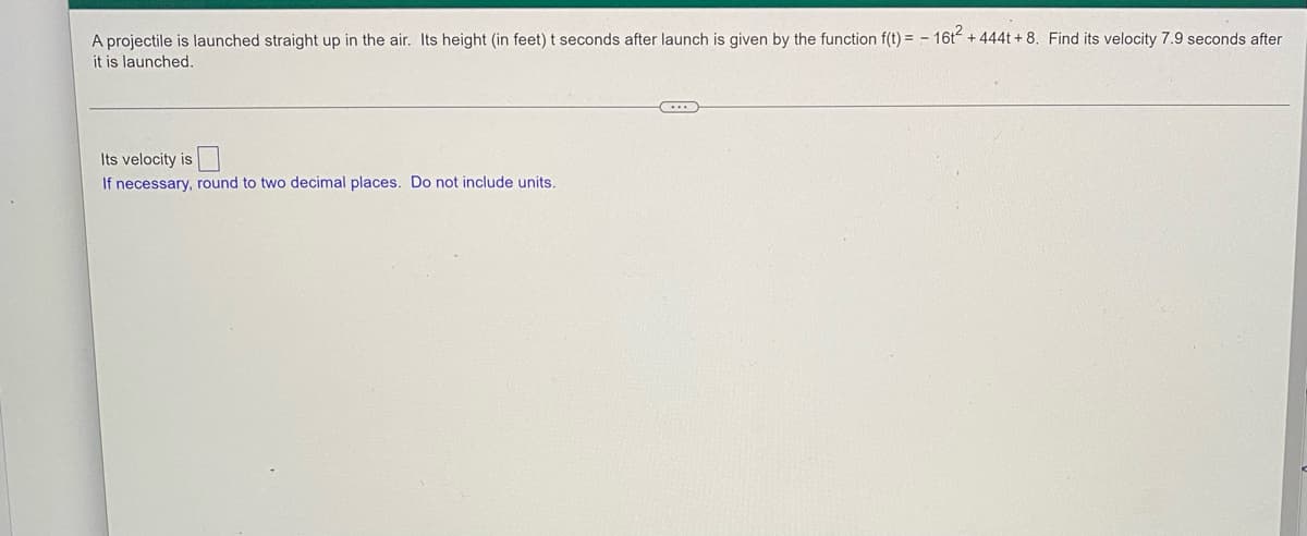 A projectile is launched straight up in the air. Its height (in feet) t seconds after launch is given by the function f(t) = – 16t + 444t + 8. Find its velocity 7.9 seconds after
it is launched.
Its velocity is
If necessary, round to two decimal places. Do not include units.

