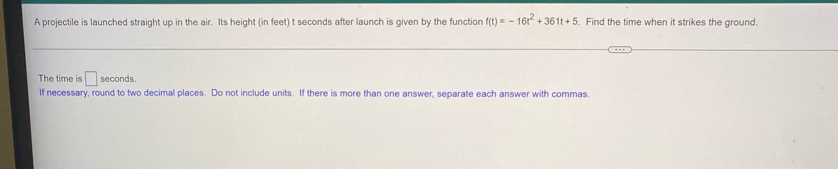 A projectile is launched straight up in the air. Its height (in feet) t seconds after launch is given by the function f(t) = - 16t² +361t+5. Find the time when it strikes the ground.
The time is
seconds.
If necessary, round to two decimal places. Do not include units. If there is more than one answer, separate each answer with commas.