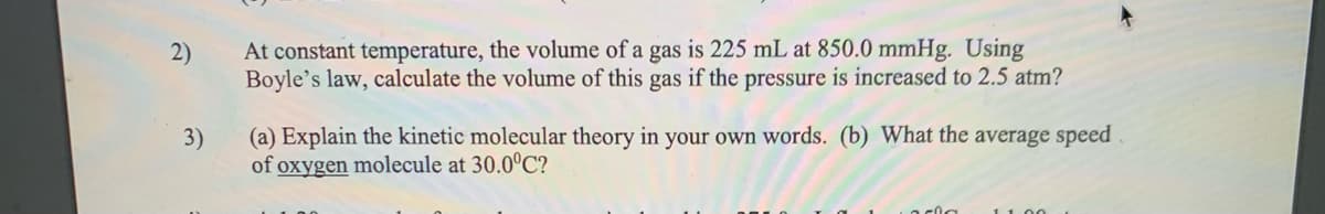 At constant temperature, the volume of a gas is 225 mL at 850.0 mmHg. Using
Boyle's law, calculate the volume of this gas if the pressure is increased to 2.5 atm?
2)
3)
(a) Explain the kinetic molecular theory in your own words. (b) What the average speed
of oxygen molecule at 30.0°C?
1100
