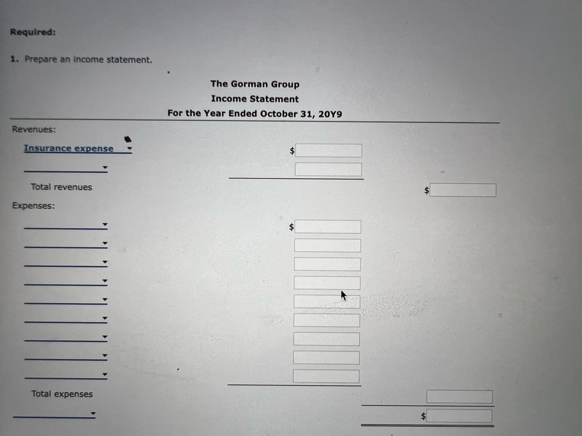 Required:
1. Prepare an income statement.
Revenues:
Insurance expense
Total revenues
Expenses:
Total expenses
The Gorman Group
Income Statement
For the Year Ended October 31, 20Y9
$