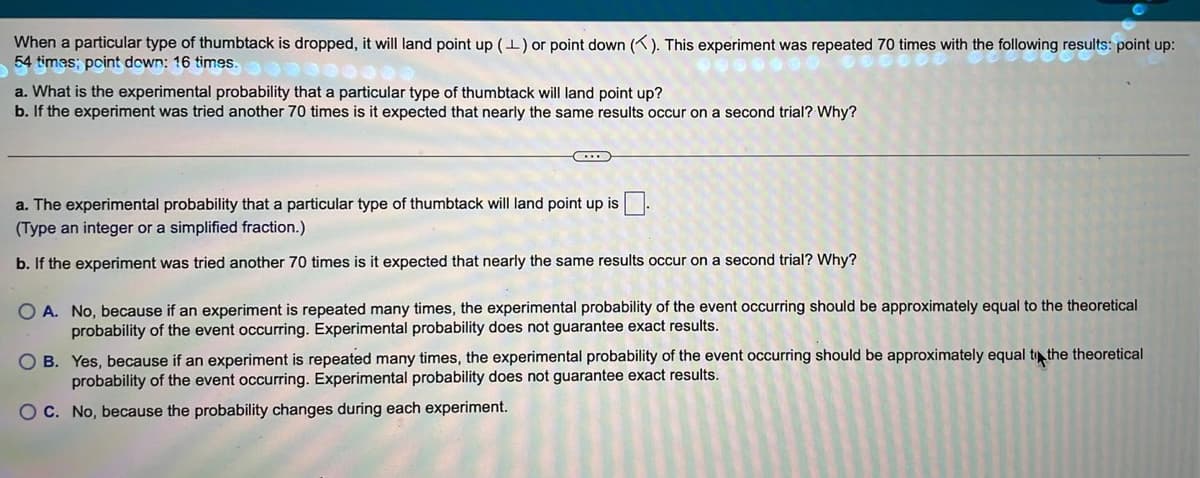 When a particular type of thumbtack is dropped, it will land point up (1) or point down (). This experiment was repeated 70 times with the following results: point up:
54 times; point down: 16 times.
a. What is the experimental probability that a particular type of thumbtack will land point up?
b. If the experiment was tried another 70 times is it expected that nearly the same results occur on a second trial? Why?
a. The experimental probability that a particular type of thumbtack will land point up is.
(Type an integer or a simplified fraction.)
b. If the experiment was tried another 70 times is it expected that nearly the same results occur on a second trial? Why?
O A. No, because if an experiment is repeated many times, the experimental probability of the event occurring should be approximately equal to the theoretical
probability of the event occurring. Experimental probability does not guarantee exact results.
O B. Yes, because if an experiment is repeated many times, the experimental probability of the event occurring should
probability of the event occurring. Experimental probability does not guarantee exact results.
approximately equal t the theoretical
O C. No, because the probability changes during each experiment.
