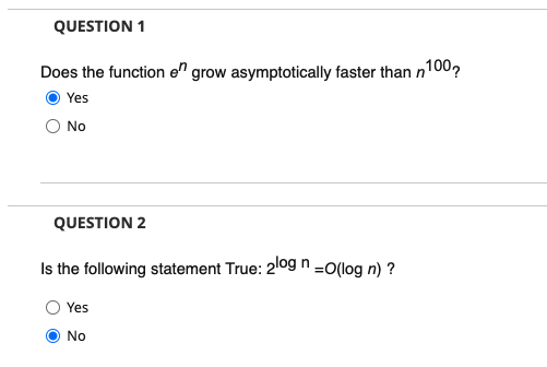 QUESTION 1
Does the function en grow asymptotically faster than n
n100,
Yes
No
QUESTION 2
Is the following statement True: 209 n=o(log n) ?
Yes
No
