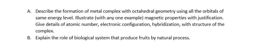 A. Describe the formation of metal complex with octahedral geometry using all the orbitals of
same energy level. Illustrate (with any one example) magnetic properties with justification.
Give details of atomic number, electronic configuration, hybridization, with structure of the
complex.
B. Explain the role of biological system that produce fruits by natural process.
