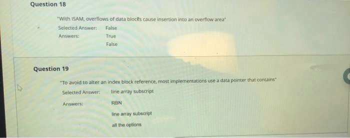 Question 18
"With ISAM, overflows of data blocks cause insertion into an overflow area
Selected Answer:
False
Answers
True
False
Question 19
"To avoid to alter an index black reference, most implementations use a data pointer that contains
Selected Answer:
line array subscript
Answers
RBN
line array subscript
all the options
