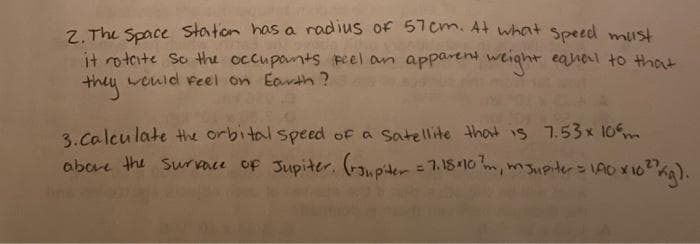 Z. The Space staton has a radius of 57cm. At what Speed must
it rotaite So the occuponts peel an apparent weight eanal to Hhat
theu weuld feel on Earth ?
3.calcu late the orbital speed of a Satellite that is 7.53x 10m
abore the Surace of Jupiter. (rupiter =7.18410 m, msupiter= AO X102
