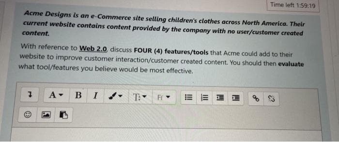 Time left 1:59:19
Acme Designs is an e-Commerce site selling children's clothes across North America. Their
current website contains content provided by the company with no user/customer created
content.
With reference to Web 2.0, discuss FOUR (4) features/tools that Acme could add to their
website to improve customer interaction/customer created content. You should then evaluate
what tool/features you believe would be most effective.
B
I
T:
Fr
= 而 E
of
