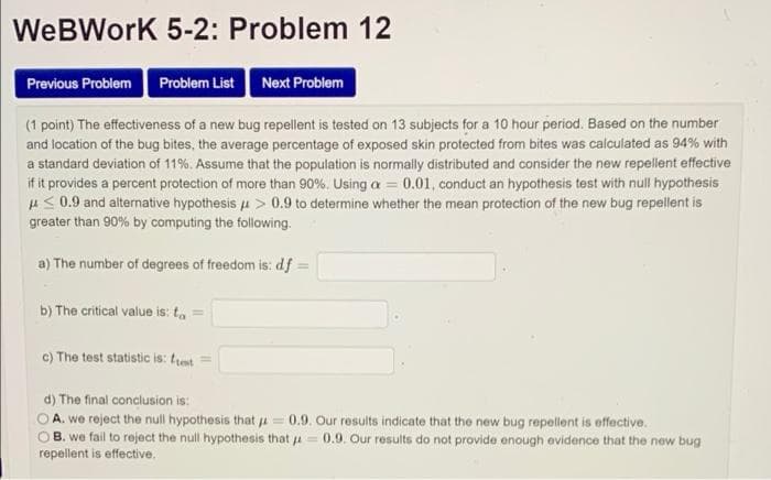 WeBWork 5-2: Problem 12
Previous Problem Problem List Next Problem
(1 point) The effectiveness of a new bug repellent is tested on 13 subjects for a 10 hour period. Based on the number
and location of the bug bites, the average percentage of exposed skin protected from bites was calculated as 94% with
a standard deviation of 11%. Assume that the population is normally distributed and consider the new repellent effective
if it provides a percent protection of more than 90%. Using a = 0.01, conduct an hypothesis test with null hypothesis
u<0.9 and alternative hypothesis u > 0.9 to determine whether the mean protection of the new bug repellent is
greater than 90% by computing the following.
a) The number of degrees of freedom is: df
b) The critical value is: t,
c) The test statistic is: tust
d) The final conclusion is:
O A. we reject the null hypothesis that j =0.9. Our results indicate that the new bug repellent is effective.
CO B. we fail to reject the null hypothesis that a = 0.9. Our results do not provide enough evidence that the new bug
repellent is effective.
