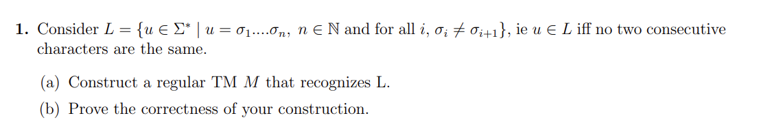 1. Consider L = {u E E* | u = 1....0n, n EN and for all i, o; + 0;+1}, ie u e L iff no two consecutive
characters are the same.
(a) Construct a regular TM M that recognizes L.
(b) Prove the correctness of your construction.
