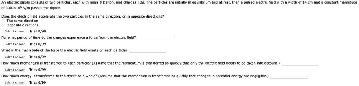 An electric dipole consists of two particles, each with mass 8 Dalton, and charges +3e. The particles are initially in equilibrium and at rest, then a pulsed electric field with a width of 14 cm and a constant magnitude
of 3.00x106 v/m passes the dipole.
Does the electric field accelerate the two particles in the same direction, or in opposite directions?
The same direction
Opposite directions
Submit Answer
Tries 0/99
For what period of time do the charges experience a force from the electric field?
Submit Answer
Tries 0/99
What is the magnitude of the force the electric field exerts on each particle?
Submit Answer
Tries 0/99
How much momentum is transferred to each particle? (Assume that the momentum is transferred so quickly that only the electric field needs to be taken into account.)
Submit Answer
Tries 0/99
How much energy is transferred to the dipole as a whole? (Assume that the momentum is transferred so quickly that changes in potential energy are negligible.)
Submit Answer
Tries 0/99
