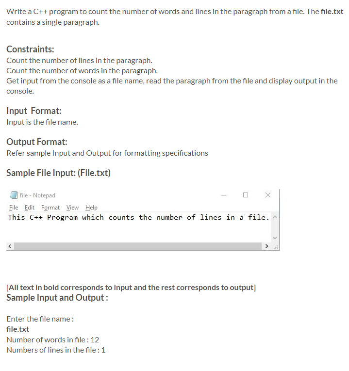 Write a C++ program to count the number of words and lines in the paragraph from a file. The file.txt
contains a single paragraph.
Constraints:
Count the number of lines in the paragraph.
Count the number of words in the paragraph.
Get input from the console as a file name, read the paragraph from the file and display output in the
console.
Input Format:
Input is the file name.
Output Format:
Refer sample Input and Output for formatting specifications
Sample File Input: (File.txt)
file - Notepad
File Edit Format View Help
This C++ Program which counts the number of lines in a file.
[All text in bold corresponds to input and the rest corresponds to output]
Sample Input and Output :
Enter the file name:
file.txt
Number of words in file : 12
Numbers of lines in the file :1
