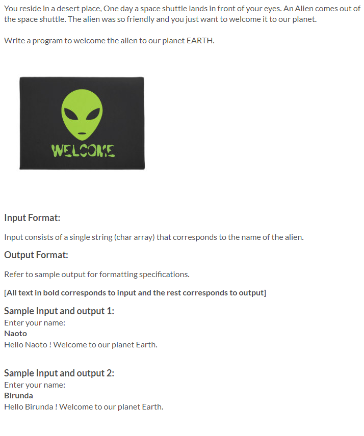 You reside in a desert place, One day a space shuttle lands in front of your eyes. An Alien comes out of
the space shuttle. The alien was so friendly and you just want to welcome it to our planet.
Write a program to welcome the alien to our planet EARTH.
WELCOME
Input Format:
Input consists of a single string (char array) that corresponds to the name of the alien.
Output Format:
Refer to sample output for formatting specifications.
[All text in bold corresponds to input and the rest corresponds to output]
Sample Input and output 1:
Enter your name:
Naoto
Hello Naoto ! Welcome to our planet Earth.
Sample Input and output 2:
Enter your name:
Birunda
Hello Birunda ! Welcome to our planet Earth.
