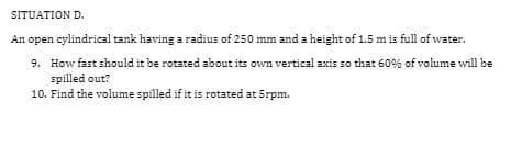 SITUATION D.
An open cylindrical tank having a radius of 250 mm and a height of 1.5 m is full of water.
9. How fast should it be rotated about its own vertical axis so that 60% of volume will be
spilled out?
10. Find the volume spilled if it is rotated at 5rpm.