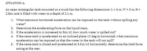 SITUATION A.
An open rectangular tank mounted on a truck has the following dimensions: L = 6 m, W = 3 m, H =
2.8m; and is filled with water to a depth of 2.1 m.
1. What maximum horizontal acceleration can be imposed on the tank without spilling any
water?
2.
Determine the accelerating force on the liquid mass.
3. If the acceleration is increased to 8m/s2, how much water is spilled out?
4. If the same tank is accelerated on an inclined plane 12 deg to horizontal, what maximum
acceleration can be imposed so that the water in the tank will not spill?
5.
If the same tank is closed and accelerated at 3.5m/s2 horizontally, determine the total force
acting at the rear.