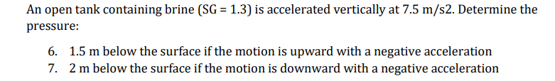 An open tank containing brine (SG = 1.3) is accelerated vertically at 7.5 m/s2. Determine the
pressure:
6. 1.5 m below the surface if the motion is upward with a negative acceleration
7. 2 m below the surface if the motion is downward with a negative acceleration