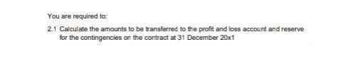 You are required to:
2.1 Calculate the amounts to be transferred to the profit and loss account and reserve
for the contingencies on the contract at 31 December 20x1