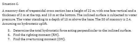 Situation C.
A masonry dam of trapezoidal cross section has a height of 22 m, with one face vertical and a
thickness of 2 m at the top, and 10 m at the bottom. The inclined surface is subjected to water
pressure. The water standing to a depth of 15 m above the base. The SG of masonry is 2.4.
Assuming no hydrostatic uplift.
5. Determine the total hydrostatic force acting perpendicular to the inclined surface.
6. Find the righting moment (RM).
7. Find the overturning moment (OM).