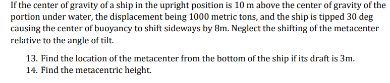 If the center of gravity of a ship in the upright position is 10 m above the center of gravity of the
portion under water, the displacement being 1000 metric tons, and the ship is tipped 30 deg
causing the center of buoyancy to shift sideways by 8m. Neglect the shifting of the metacenter
relative to the angle of tilt.
13. Find the location of the metacenter from the bottom of the ship if its draft is 3m.
14. Find the metacentric height.