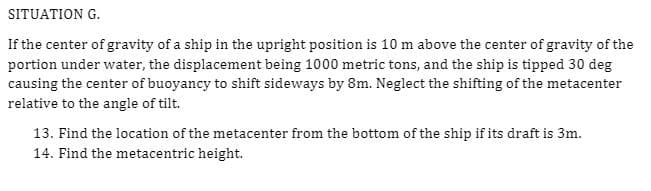 SITUATION G.
If the center of gravity of a ship in the upright position is 10 m above the center of gravity of the
portion under water, the displacement being 1000 metric tons, and the ship is tipped 30 deg
causing the center of buoyancy to shift sideways by 8m. Neglect the shifting of the metacenter
relative to the angle of tilt.
13. Find the location of the metacenter from the bottom of the ship if its draft is 3m.
14. Find the metacentric height.