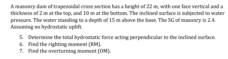 A masonry dam of trapezoidal cross section has a height of 22 m, with one face vertical and a
thickness of 2 m at the top, and 10 m at the bottom. The inclined surface is subjected to water
pressure. The water standing to a depth of 15 m above the base. The SG of masonry is 2.4.
Assuming no hydrostatic uplift.
5. Determine the total hydrostatic force acting perpendicular to the inclined surface.
6. Find the righting moment (RM).
7. Find the overturning moment (OM).