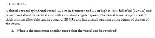 SITUATION C.
A closed vertical cylindrical vessel, 1.75 m in diameter and 3.5 m high is 75% full of oil (SG=0.8) and
is revolved about its vertical axis with a constant angular speed. The vessel is made up of steel 9mm
thick with an allowable tensile stress of 85 MPa and has a small opening at the center of the top of
the cover.
8. What is the maximum angular speed that the vessel can be revolved?