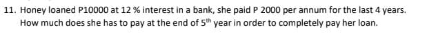 11. Honey loaned P10000 at 12 % interest in a bank, she paid P 2000 per annum for the last 4 years.
How much does she has to pay at the end of 5th year in order to completely pay her loan.
