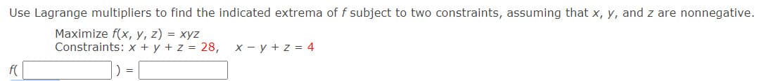 Use Lagrange multipliers to find the indicated extrema of f subject to two constraints, assuming that x, y, and z are nonnegative.
Maximize f(x, y, z) = xyz
Constraints: x + y + z = 28, x - y + z = 4
f(
