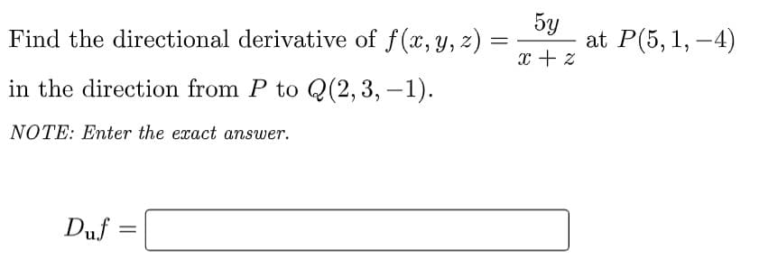 Find the directional derivative of f(x,y, z) =
5y
at P(5, 1, –4)
x + z
in the direction from P to Q(2,3, –1).
NOTE: Enter the exact answer.
Duf =
