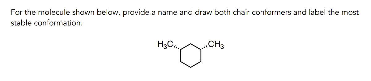 For the molecule shown below, provide a name and draw both chair conformers and label the most
stable conformation.
H3C,,.
CH3