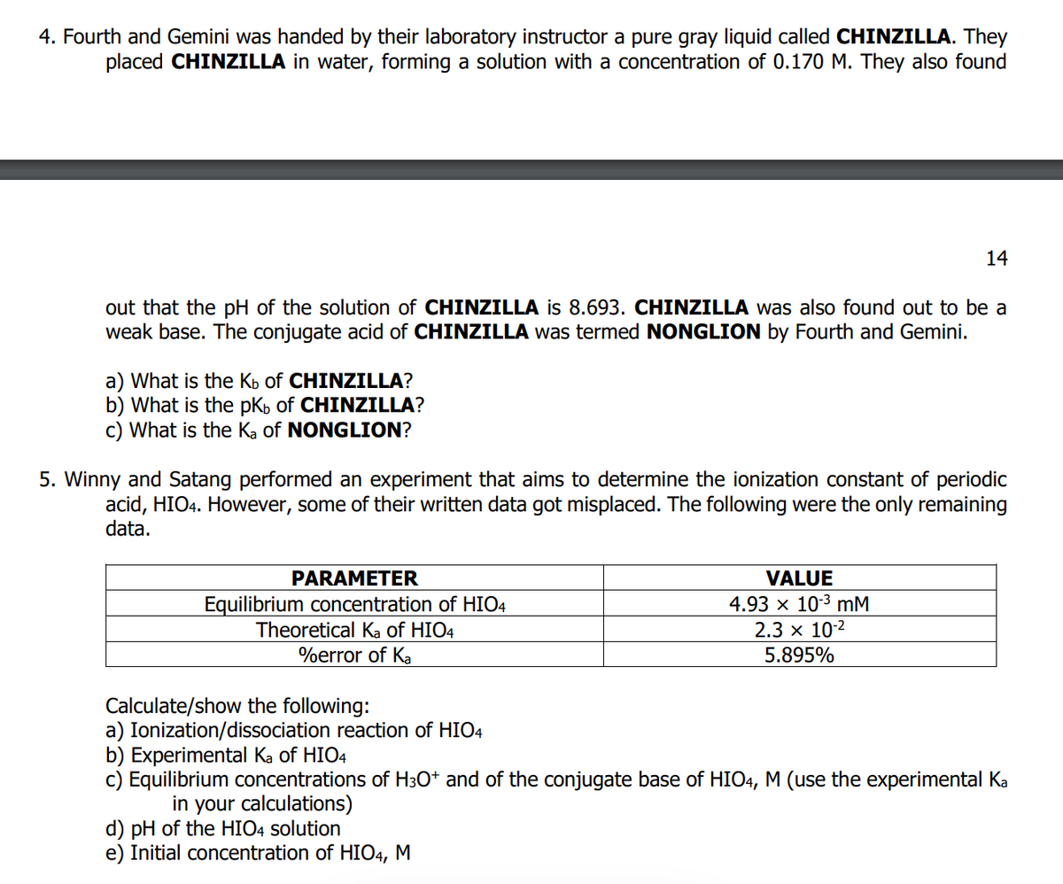 4. Fourth and Gemini was handed by their laboratory instructor a pure gray liquid called CHINZILLA. They
placed CHINZILLA in water, forming a solution with a concentration of 0.170 M. They also found
out that the pH of the solution of CHINZILLA is 8.693. CHINZILLA was also found out to be a
weak base. The conjugate acid of CHINZILLA was termed NONGLION by Fourth and Gemini.
a) What is the Kb of CHINZILLA?
b) What is the pKb of CHINZILLA?
c) What is the Ka of NONGLION?
5. Winny and Satang performed an experiment that aims to determine the ionization constant of periodic
acid, HIO4. However, some of their written data got misplaced. The following were the only remaining
data.
PARAMETER
Equilibrium concentration of HIO4
Theoretical Ka of HIO4
%error of Ka
14
VALUE
4.93 x 10³ mM
2.3 × 10-²
5.895%
d) pH of the HIO4 solution
e) Initial concentration of HIO4, M
Calculate/show the following:
a) Ionization/dissociation reaction of HIO4
b) Experimental Ka of HIO4
c) Equilibrium concentrations of H3O+ and of the conjugate base of HIO4, M (use the experimental Ka
in your calculations)