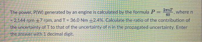 The power, P(W) generated by an engine is calculated by the formula P
= 2,144 rpm ±7 rpm, and T = 36.0 Nm ±2.4%. Calculate the ratio of the contribution of
the uncertainty of T to that of the uncertainty of n in the propagated uncertainty. Enter
the answer with 1 decimal digit.
where n
60
%3D
