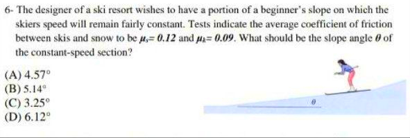 The designer of a ski resort wishes to have a portion of a beginner's slope on which the
skiers speed will remain fairly constant. Tests indicate the average coefficient of friction
between skis and snow to be 4,= 0.12 and H=0.09. What should be the slope angle 0 of
the constant-speed section?
