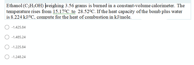 Ethanol (C¿H;OH) weighing 3.56 grams is burned in a constant-volume calorimeter. The
temperature rises from 15.17°C to 28.52°C. If the heat capacity of the bomb plus water
is 8.224 kJ/ºC, compute for the heat of combustion in kJ/mole.
-1,425.84
O -1,485.24
O -1,225.84
O -1,248.24
