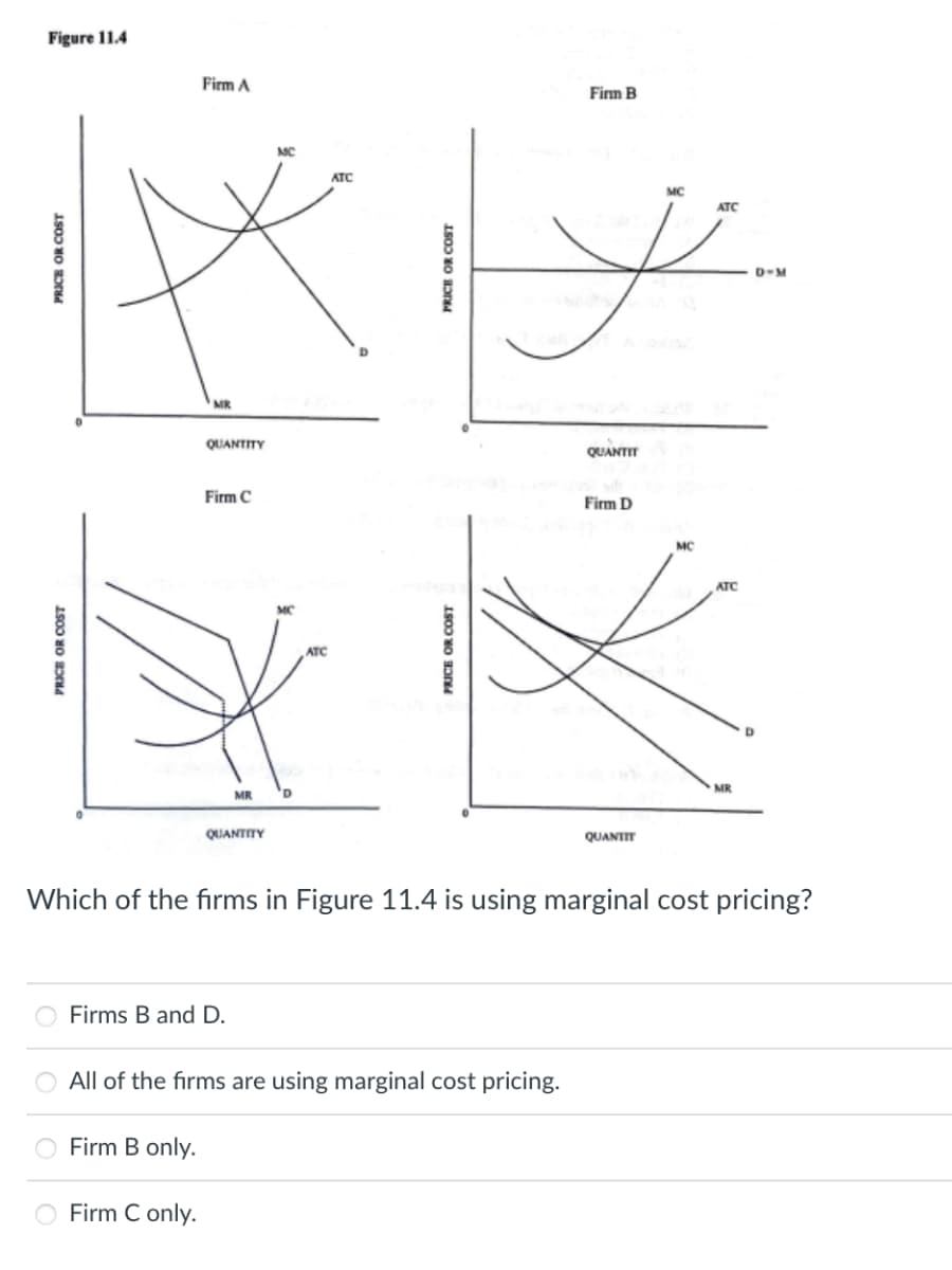 Figure 11.4
Firm A
Firm B
MC
ATC
MC
ATC
D-M
MR
QUANTITY
QUANTIT
Firm C
Firm D
MC
ATC
ATC
MR
MR
QUANTITY
QUANTIT
Which of the fırms in Figure 11.4 is using marginal cost pricing?
Firms B and D.
O All of the firms are using marginal cost pricing.
Firm B only.
Firm C only.
PRICE OR COST
PRICE OR COST
PRICE OR COST
PRICE OR COST
