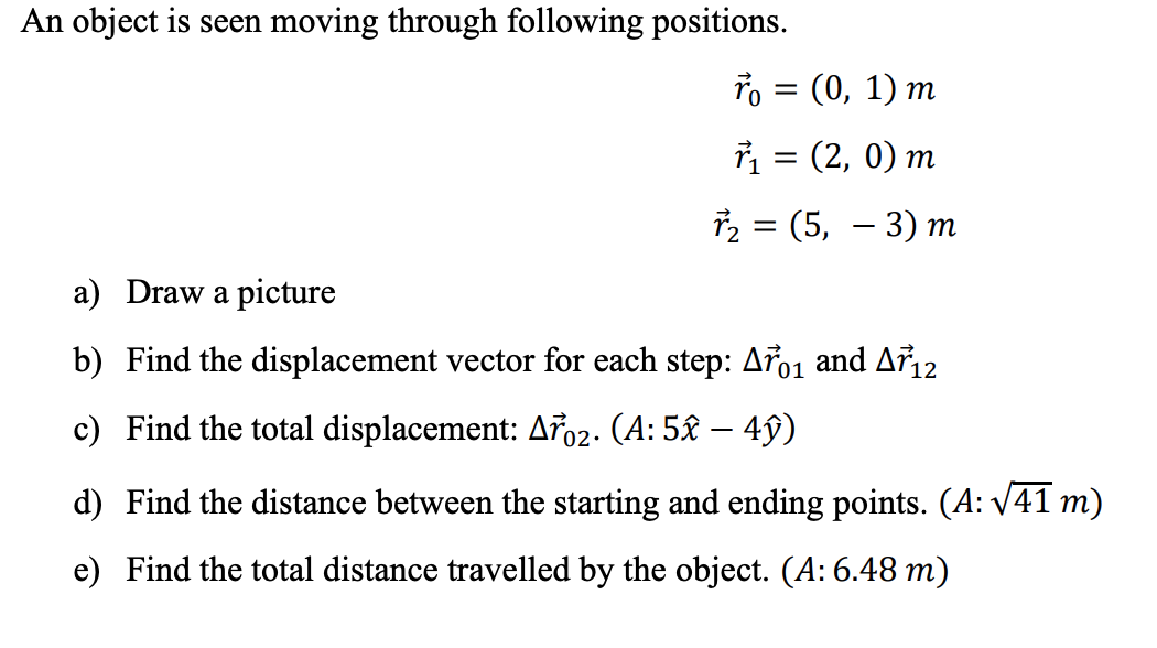 An object is seen moving through following positions.
= (0, 1) m
1 = (2, 0) m
2 = (5, – 3) m
-
a) Draw a picture
b) Find the displacement vector for each step: Ao1 and Ař12
c) Find the total displacement: A02. (A: 5£ – 4ŷ)
-
d) Find the distance between the starting and ending points. (A: V41 m)
e) Find the total distance travelled by the object. (A: 6.48 m)
