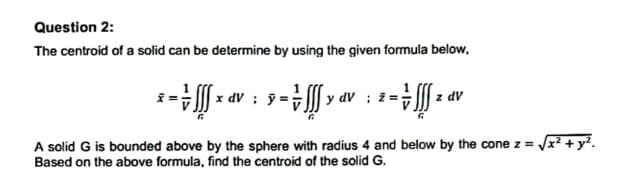 Question 2:
The centroid of a solid can be determine by using the given formula below.
* = 1
: y =fff y av
× av :
- -
z dv
A solid G is bounded above by the sphere with radius 4 and below by the cone z = √x² + y².
Based on the above formula, find the centroid of the solid G.