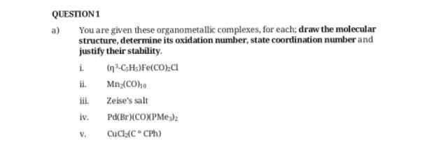 QUESTION 1
You are given these organometallic complexes, for each; draw the molecular
structure, determine its oxidation number, state coordination number and
justify their stability.
i (n"-CHs)Fe(CO)_C1
ii.
iii.
iv.
a)
V.
Mn₂(CO)10
Zeise's salt
Pd(Br)(CO)(PMe3)z
CuCl;(C° CPh)