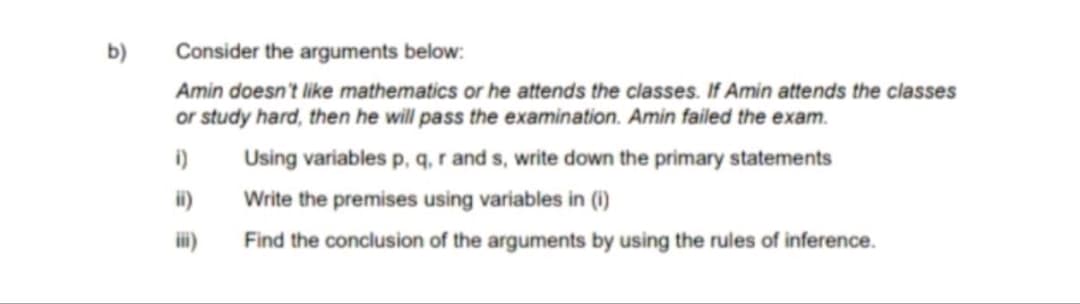 b)
Consider the arguments below:
Amin doesn't like mathematics or he attends the classes. If Amin attends the classes
or study hard, then he will pass the examination. Amin failed the exam.
i)
Using variables p, q, r and s, write down the primary statements
ii)
Write the premises using variables in (i)
iii)
Find the conclusion of the arguments by using the rules of inference.