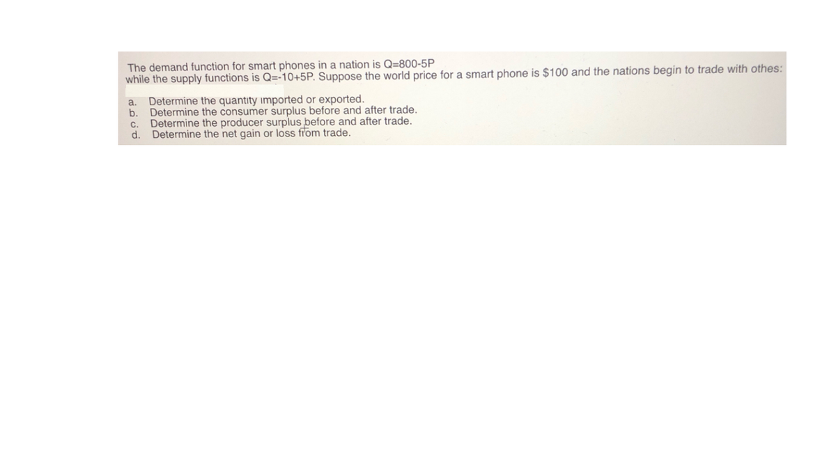 The demand function for smart phones in a nation is Q=800-5P
while the supply functions is Q=-10+5P. Suppose the world price for a smart phone is $100 and the nations begin to trade with othes:
a. Determine the quantity imported or exported.
b. Determine the consumer surplus before and after trade.
c. Determine the producer surplus before and after trade.
Determine the net gain or loss from trade.
d.
