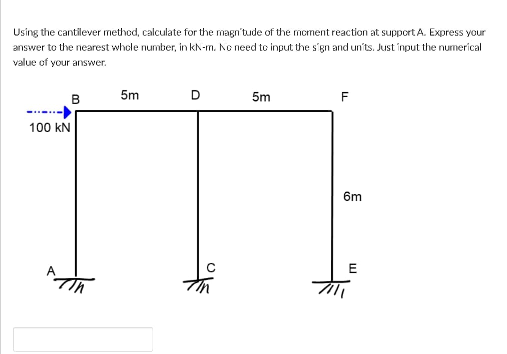 Usíng the cantilever method, calculate for the magnítude of the moment reaction at support A. Express your
answer to the nearest whole number, in kN-m. No need to input the sign and units. Just input the numerical
value of your answer.
В
5m
5m
F
100 kN
6m
E
to
