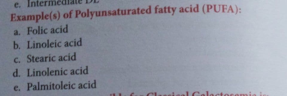 e. Inte
Example(s) of Polyunsaturated fatty acid (PUFA):
a. Folic acid
b. Linoleic acid
C. Stearic acid
d. Linolenic acid
e. Palmitoleic acid
Galacto
