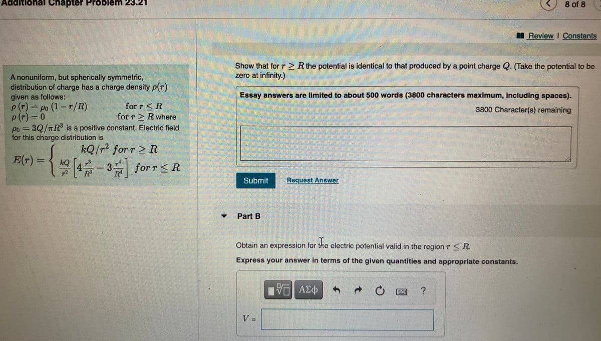 8 of 8
Review Constants
Show that for r> R the potential is identical to that produced by a point charge Q. (Take the potential to be
zero at infinity.)
A nonuniform, but spherically symmetric,
distribution of charge has a charge density p(r)
given as follows:
p(r)= po (1-r/R)
p(r) 0
Po = 3Q/TR is a positive constant. Electric field
for this charge distribution is
Essay answers are llmited to about 500 words (3800 characters maximum, Including spaces).
for r <R
for r 2 R where
3800 Character(s) remaining
%3D
kQ/r² for r 2 R
E(+) = { ke [4 -3 for r< R
4- 3 for r <R
Submit
Request Answer
Part B
Obtain an expression for e electric potential valid in the region r R.
Express your answer in terms of the given quantities and appropriate constants.
ΑΣΦ
