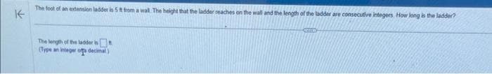 The foot of an extension ladder is 5 ft from a wall. The height that the ladder reaches on the wall and the length of the ladder are consecutive integers. How long is the ladder?
K
The length of the ladder is
(Type an integer of decimal)
