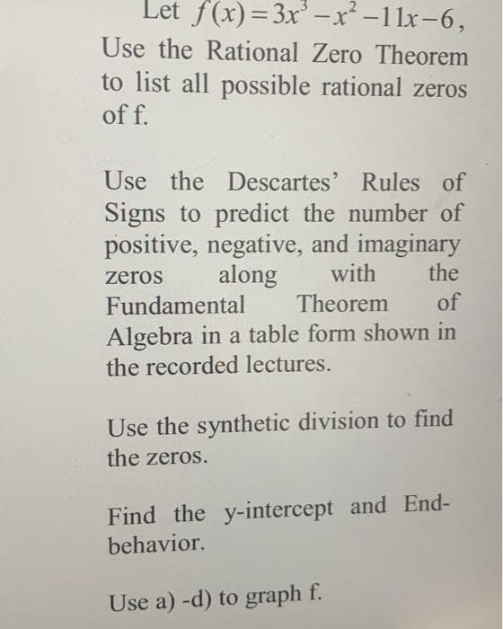 Let f(x)=3x³ -x²-11x-6,
Use the Rational Zero Theorem
to list all possible rational zeros
of f.
Use the Descartes' Rules of
Signs to predict the number of
positive, negative, and imaginary
along
zeros
with
the
Fundamental
Theorem
of
Algebra in a table form shown in
the recorded lectures.
Use the synthetic division to find
the zeros.
Find the y-intercept and End-
behavior.
Use a) -d) to graph f.