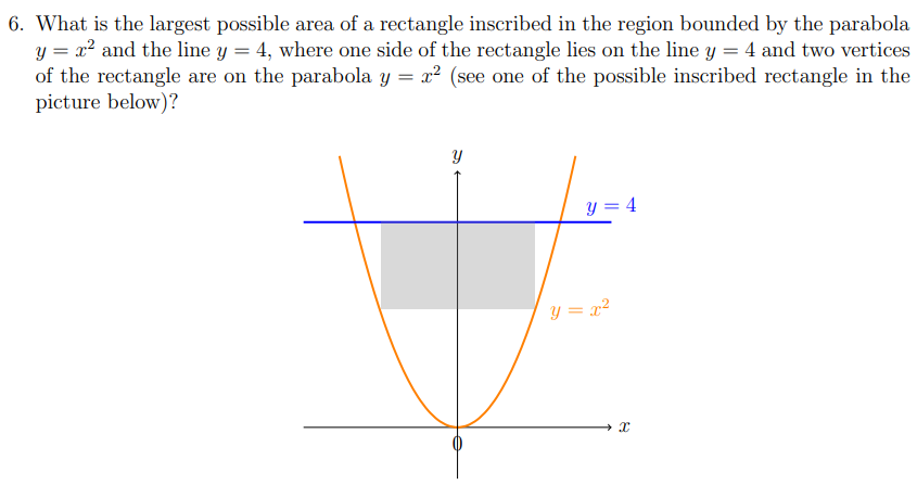 6. What is the largest possible area of a rectangle inscribed in the region bounded by the parabola
y = x? and the line y = 4, where one side of the rectangle lies on the line y = 4 and two vertices
of the rectangle are on the parabola y = x² (see one of the possible inscribed rectangle in the
picture below)?
y = 4
y = x?
